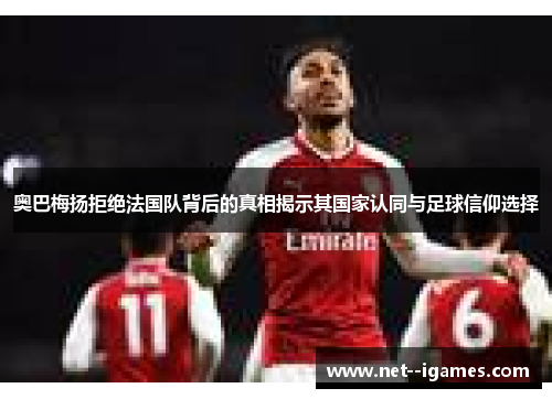 奥巴梅扬拒绝法国队背后的真相揭示其国家认同与足球信仰选择