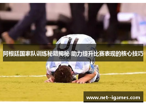 阿根廷国家队训练秘籍揭秘 助力提升比赛表现的核心技巧