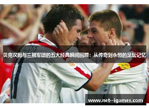 贝克汉姆与三狮军团的五大经典瞬间回顾：从传奇到永恒的足坛记忆