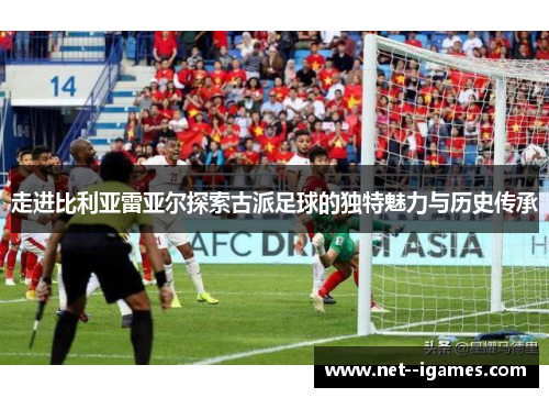 走进比利亚雷亚尔探索古派足球的独特魅力与历史传承 走进比利亚雷亚尔探索古派足球的独特魅力与历史传承