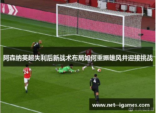 阿森纳英超失利后新战术布局如何重振雄风并迎接挑战