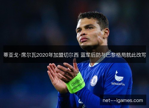 蒂亚戈·席尔瓦2020年加盟切尔西 蓝军后防与巴黎格局就此改写 蒂亚戈·席尔瓦2020年加盟切尔西 蓝军后防与巴黎格局就此改写